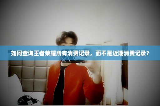 如何查询王者荣耀所有消费记录，而不是近期消费记录？
