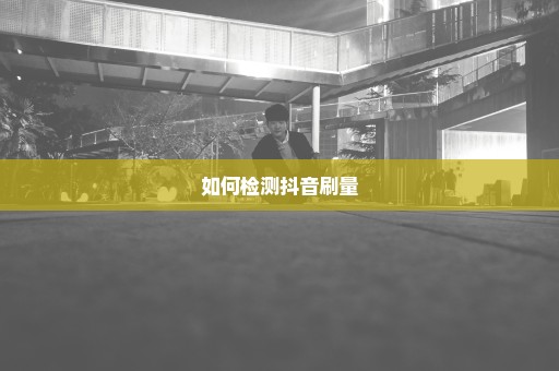 如何检测抖音刷量