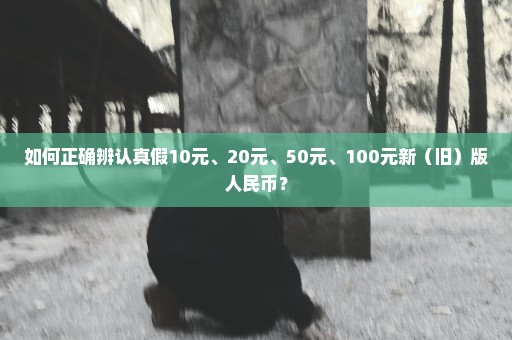 如何正确辨认真假10元、20元、50元、100元新（旧）版人民币？