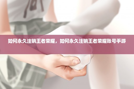 如何永久注销王者荣耀，如何永久注销王者荣耀账号手游 