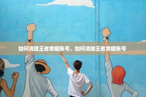 如何清理王者荣耀账号，如何清除王者荣耀账号 
