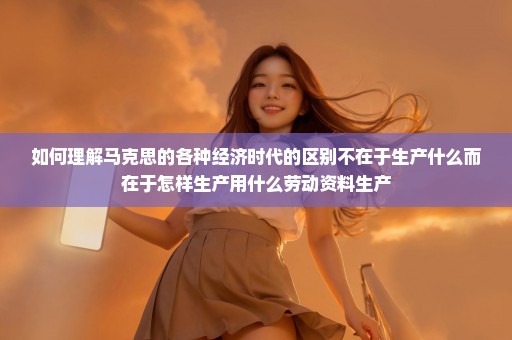 如何理解马克思的各种经济时代的区别不在于生产什么而在于怎样生产用什么劳动资料生产