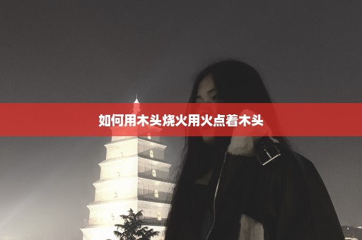 如何用木头烧火用火点着木头