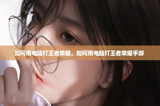 如何用电脑打王者荣耀，如何用电脑打王者荣耀手游 