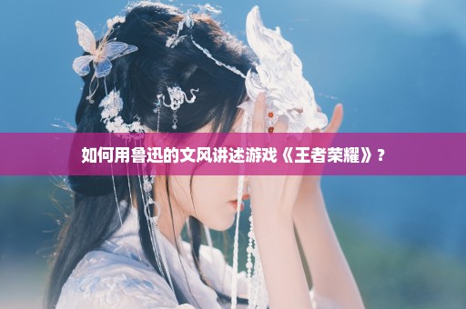 如何用鲁迅的文风讲述游戏《王者荣耀》？