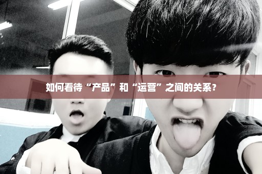 如何看待“产品”和“运营”之间的关系？