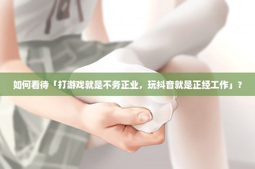 如何看待「打游戏就是不务正业，玩抖音就是正经工作」？