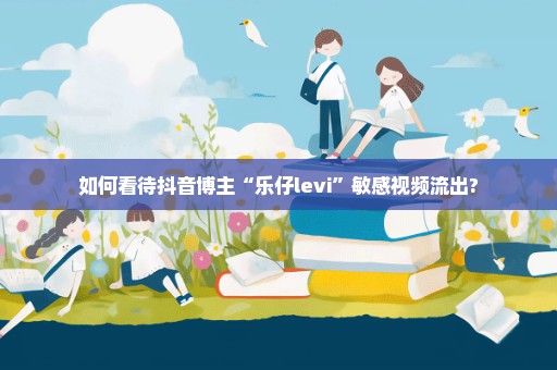 如何看待抖音博主“乐仔levi”敏感视频流出?