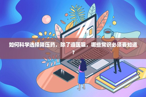 如何科学选择降压药，除了遵医嘱，哪些常识必须要知道？