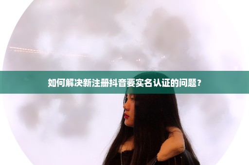 如何解决新注册抖音要实名认证的问题？