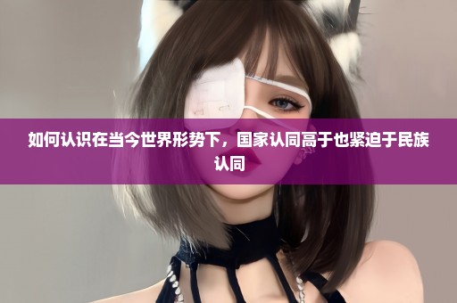 如何认识在当今世界形势下，国家认同高于也紧迫于民族认同