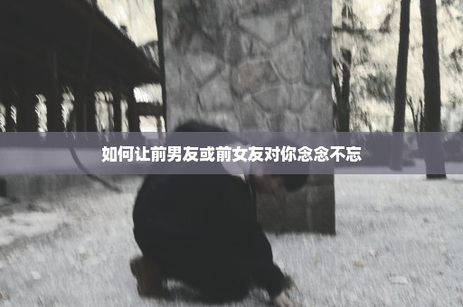 如何让前男友或前女友对你念念不忘
