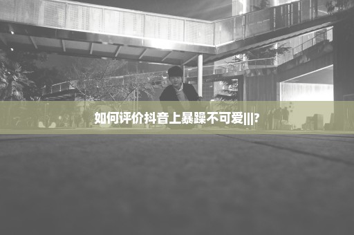 如何评价抖音上暴躁不可爱|||?