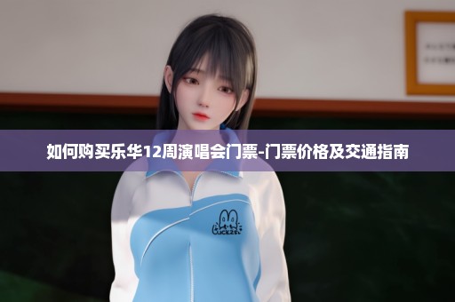 如何购买乐华12周演唱会门票-门票价格及交通指南
