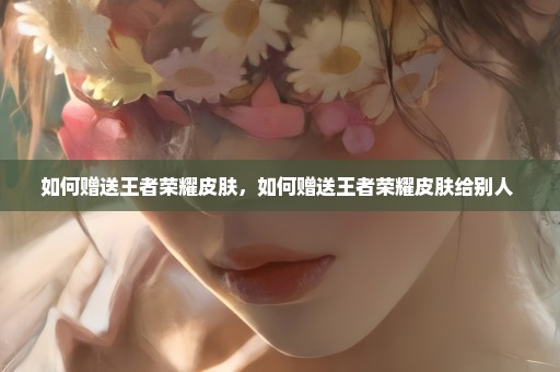 如何赠送王者荣耀皮肤，如何赠送王者荣耀皮肤给别人 