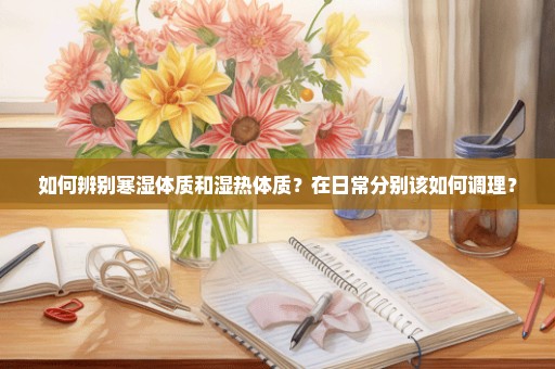 如何辨别寒湿体质和湿热体质？在日常分别该如何调理？