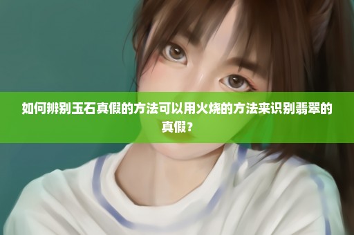 如何辨别玉石真假的方法可以用火烧的方法来识别翡翠的真假？
