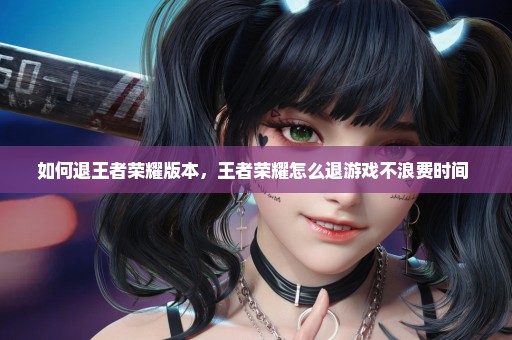 如何退王者荣耀版本，王者荣耀怎么退游戏不浪费时间 