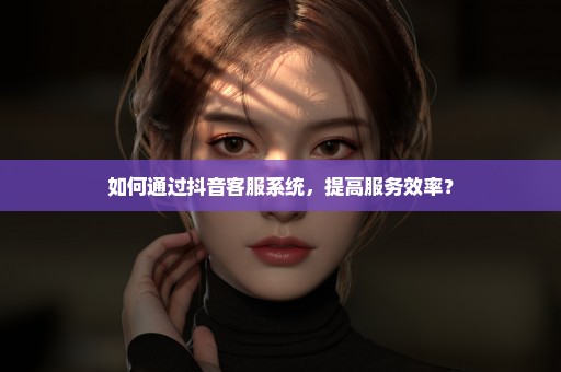 如何通过抖音客服系统，提高服务效率？