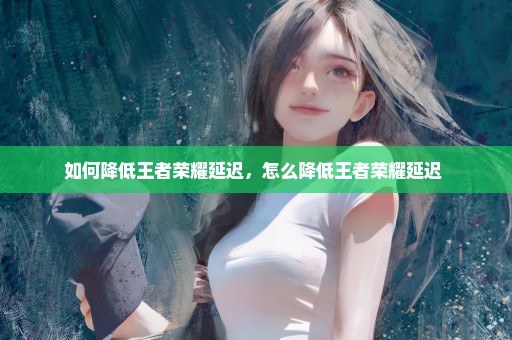 如何降低王者荣耀延迟，怎么降低王者荣耀延迟 