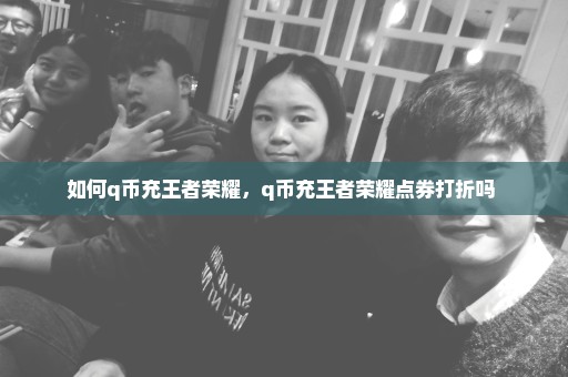 如何q币充王者荣耀，q币充王者荣耀点券打折吗 