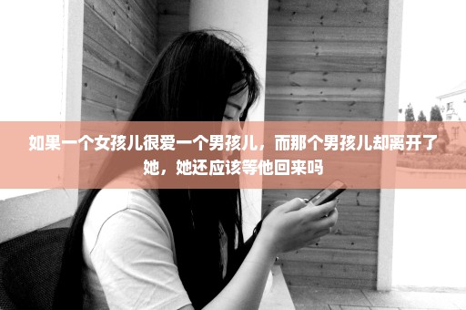 如果一个女孩儿很爱一个男孩儿，而那个男孩儿却离开了她，她还应该等他回来吗