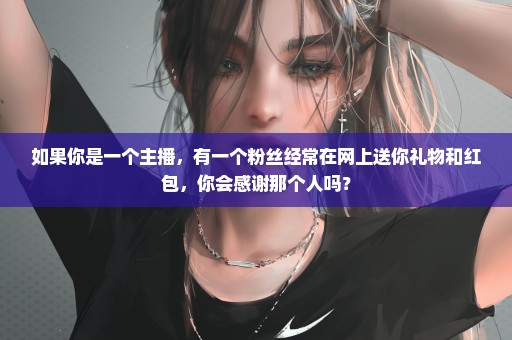 如果你是一个主播，有一个粉丝经常在网上送你礼物和红包，你会感谢那个人吗？