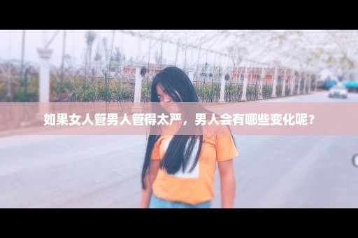 如果女人管男人管得太严，男人会有哪些变化呢？
