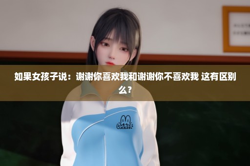 如果女孩子说：谢谢你喜欢我和谢谢你不喜欢我 这有区别么？