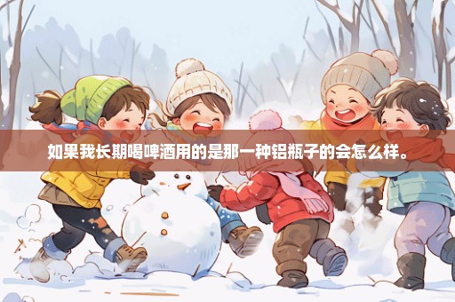 如果我长期喝啤酒用的是那一种铝瓶子的会怎么样。