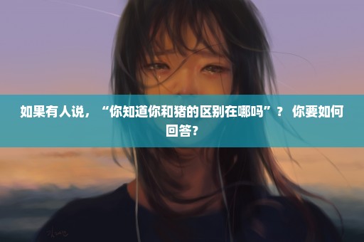 如果有人说，“你知道你和猪的区别在哪吗”？ 你要如何回答？