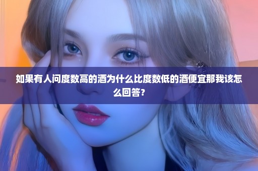 如果有人问度数高的酒为什么比度数低的酒便宜那我该怎么回答？
