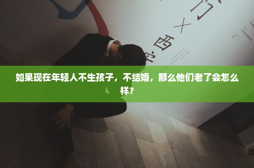 如果现在年轻人不生孩子，不结婚，那么他们老了会怎么样？