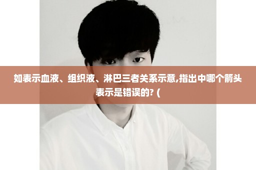 如表示血液、组织液、淋巴三者关系示意,指出中哪个箭头表示是错误的? (