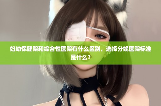妇幼保健院和综合性医院有什么区别，选择分娩医院标准是什么？