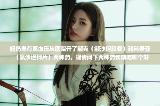 妈妈患有高血压从医院开了缬克（缬沙坦胶囊）和科素亚（氯沙坦钾片）两种药，现请问下两种药长期吃哪个好