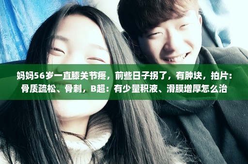 妈妈56岁一直膝关节疼，前些日子拐了，有肿块，拍片：骨质疏松、骨刺，B超：有少量积液、滑膜增厚怎么治