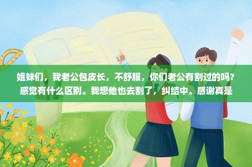 姐妹们，我老公包皮长，不舒服，你们老公有割过的吗？感觉有什么区别。我想他也去割了，纠结中。感谢真是