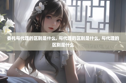 委托与代理的区别是什么, 与代理的区别是什么, 与代理的区别是什么