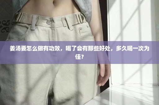 姜汤要怎么做有功效，喝了会有那些好处，多久喝一次为佳？