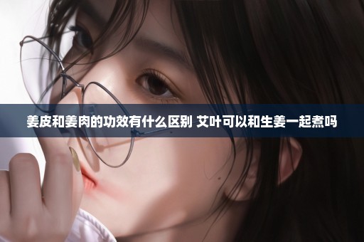 姜皮和姜肉的功效有什么区别 艾叶可以和生姜一起煮吗