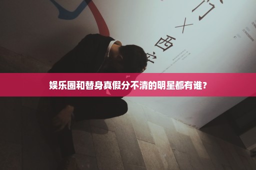 娱乐圈和替身真假分不清的明星都有谁？