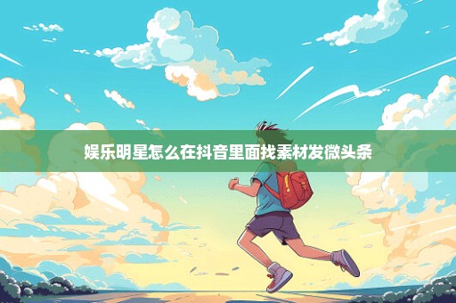 娱乐明星怎么在抖音里面找素材发微头条