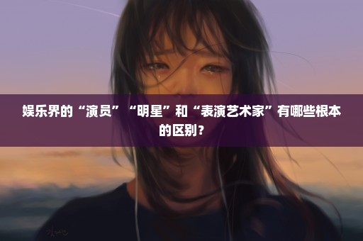 娱乐界的“演员”“明星”和“表演艺术家”有哪些根本的区别？