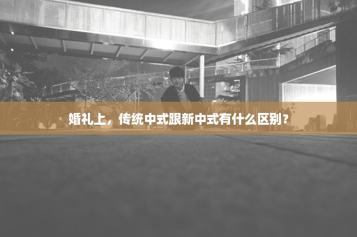 婚礼上，传统中式跟新中式有什么区别？