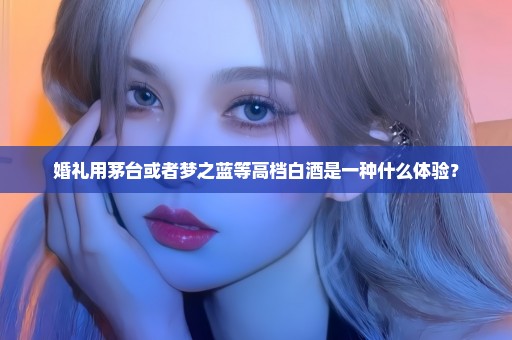 婚礼用茅台或者梦之蓝等高档白酒是一种什么体验？