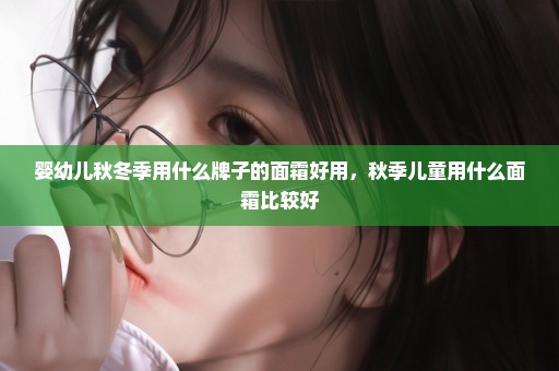 婴幼儿秋冬季用什么牌子的面霜好用，秋季儿童用什么面霜比较好