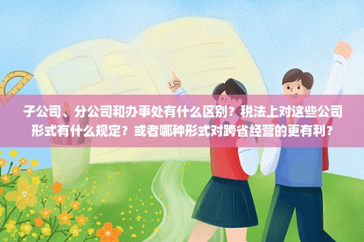 子公司、分公司和办事处有什么区别？税法上对这些公司形式有什么规定？或者哪种形式对跨省经营的更有利？