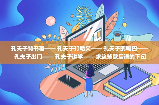 孔夫子背书箱—— 孔夫子打哈欠—— 孔夫子的嘴巴—— 孔夫子出门—— 孔夫子讲学—— 求这些歇后语的下句