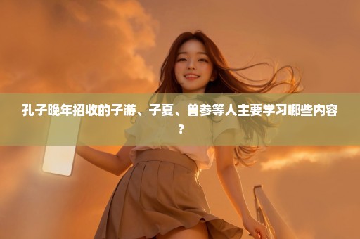 孔子晚年招收的子游、子夏、曾参等人主要学习哪些内容？